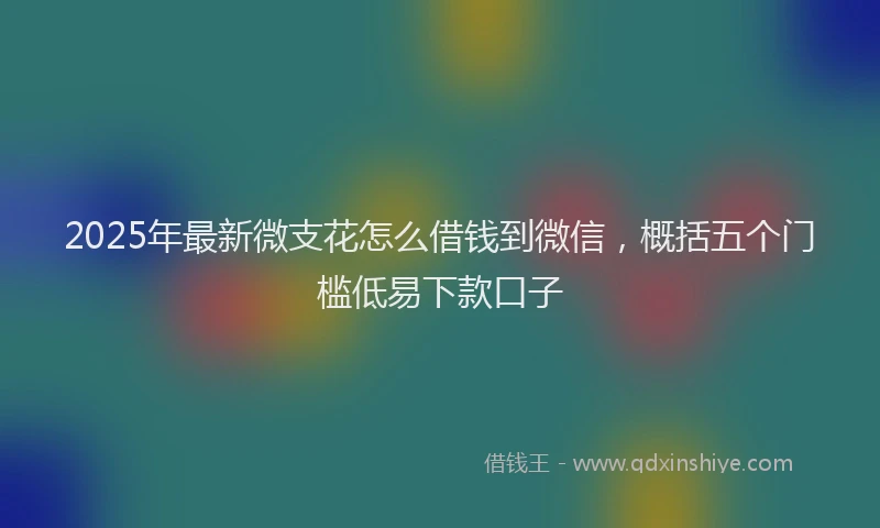 2025年最新微支花怎么借钱到微信，概括五个门槛低易下款口子