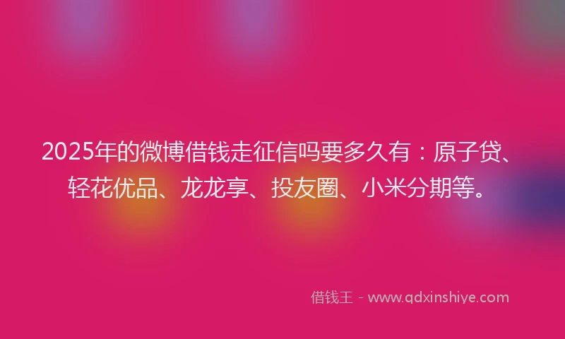 2025年的微博借钱走征信吗要多久有：原子贷、轻花优品、龙龙享、投友圈、小米分期等。