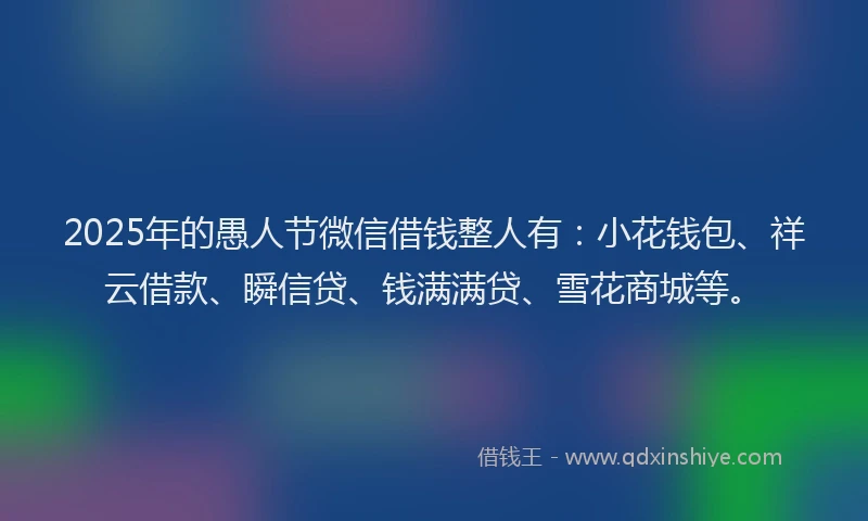 2025年的愚人节微信借钱整人有：小花钱包、祥云借款、瞬信贷、钱满满贷、雪花商城等。