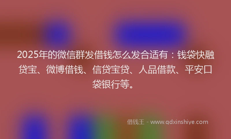 2025年的微信群发借钱怎么发合适有：钱袋快融贷宝、微博借钱、信贷宝贷、人品借款、平安口袋银行等。