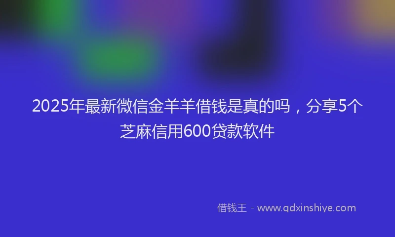 2025年最新微信金羊羊借钱是真的吗，分享5个芝麻信用600贷款软件