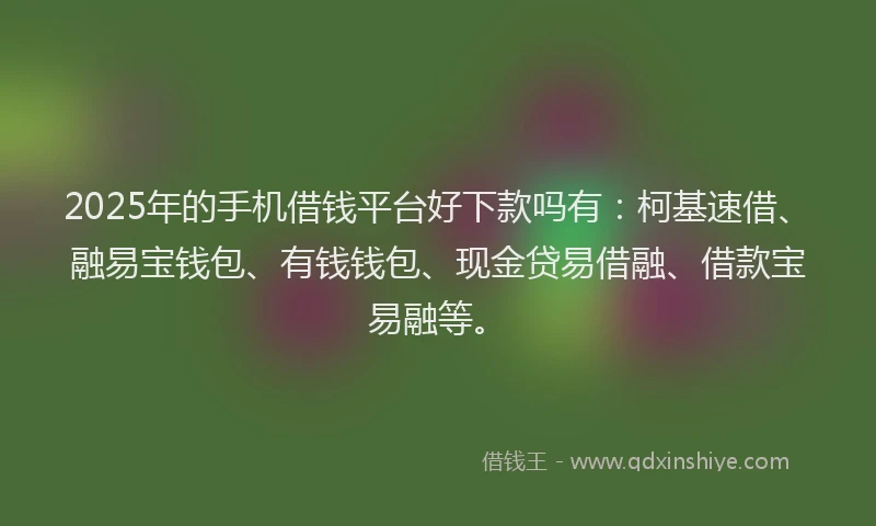2025年的手机借钱平台好下款吗有：柯基速借、融易宝钱包、有钱钱包、现金贷易借融、借款宝易融等。