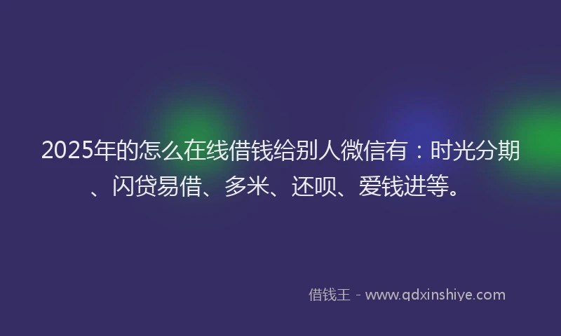 2025年的怎么在线借钱给别人微信有：时光分期、闪贷易借、多米、还呗、爱钱进等。