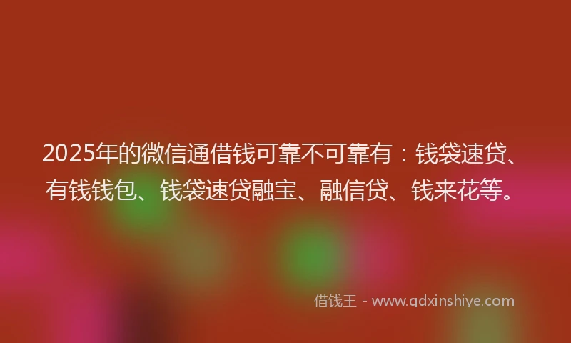 2025年的微信通借钱可靠不可靠有：钱袋速贷、有钱钱包、钱袋速贷融宝、融信贷、钱来花等。