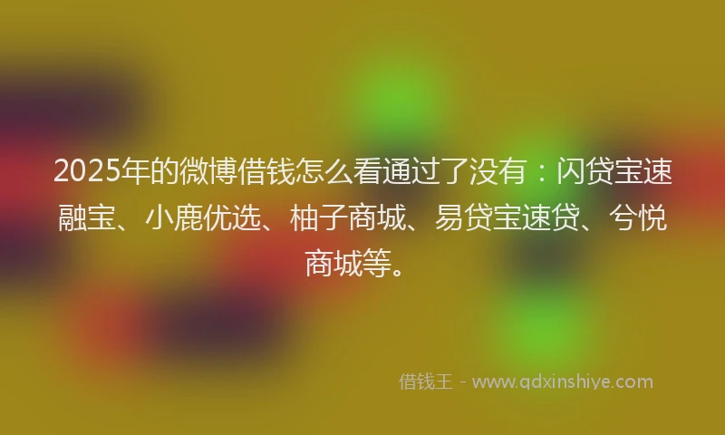 2025年的微博借钱怎么看通过了没有：闪贷宝速融宝、小鹿优选、柚子商城、易贷宝速贷、兮悦商城等。