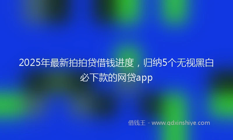 2025年最新拍拍贷借钱进度，归纳5个无视黑白必下款的网贷app