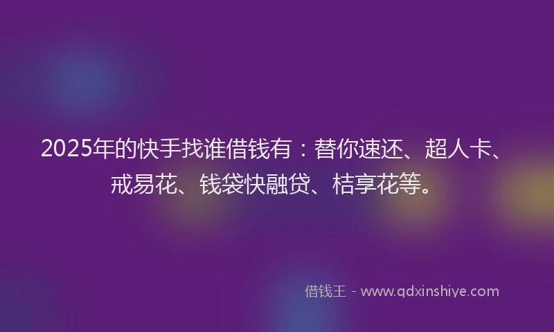 2025年的快手找谁借钱有：替你速还、超人卡、戒易花、钱袋快融贷、桔享花等。