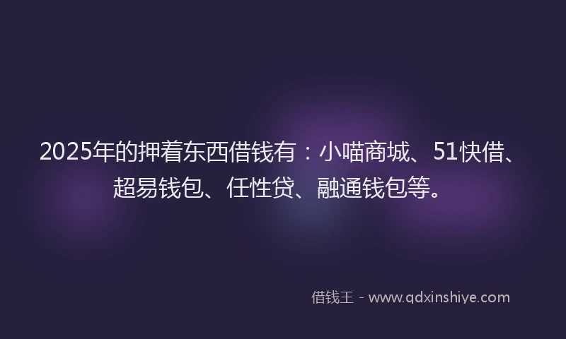 2025年的押着东西借钱有：小喵商城、51快借、超易钱包、任性贷、融通钱包等。