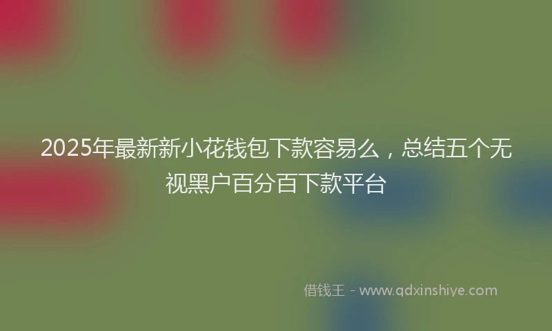 2025年最新新小花钱包下款容易么，总结五个无视黑户百分百下款平台