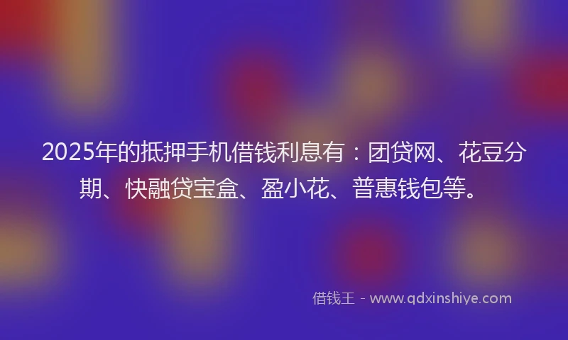 2025年的抵押手机借钱利息有：团贷网、花豆分期、快融贷宝盒、盈小花、普惠钱包等。