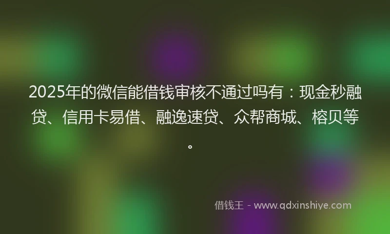 2025年的微信能借钱审核不通过吗有：现金秒融贷、信用卡易借、融逸速贷、众帮商城、榕贝等。
