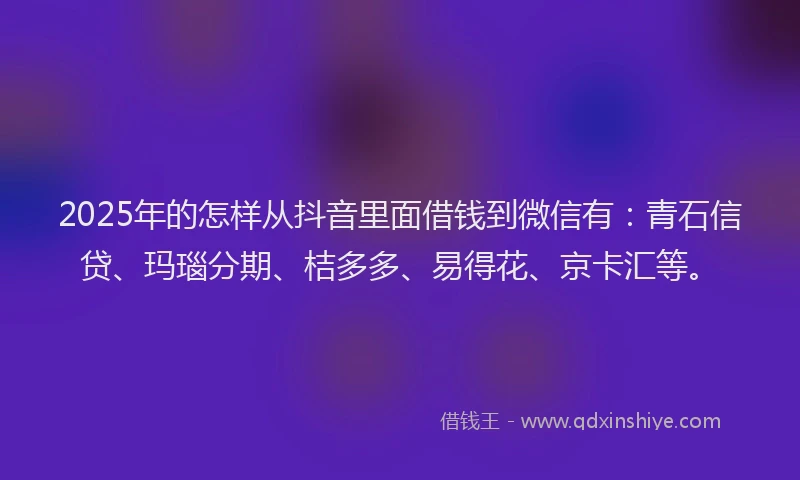2025年的怎样从抖音里面借钱到微信有：青石信贷、玛瑙分期、桔多多、易得花、京卡汇等。