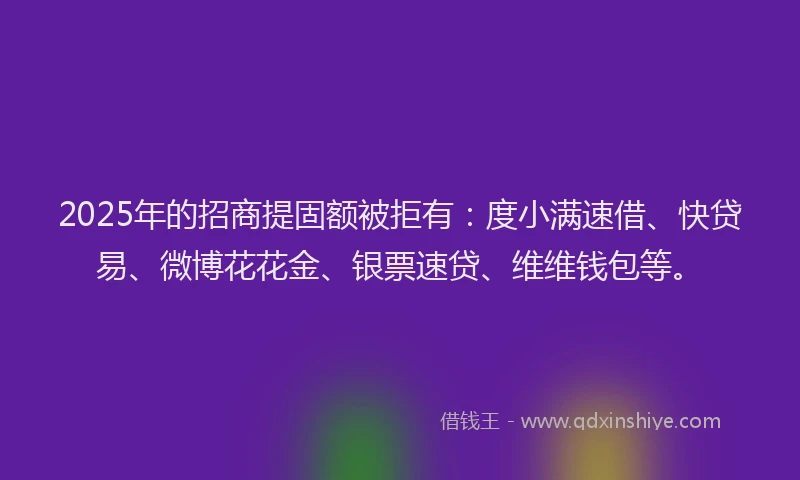 2025年的招商提固额被拒有：度小满速借、快贷易、微博花花金、银票速贷、维维钱包等。