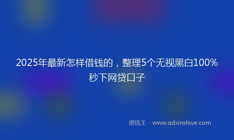 2025年最新怎样借钱的，整理5个无视黑白100%秒下网贷口子