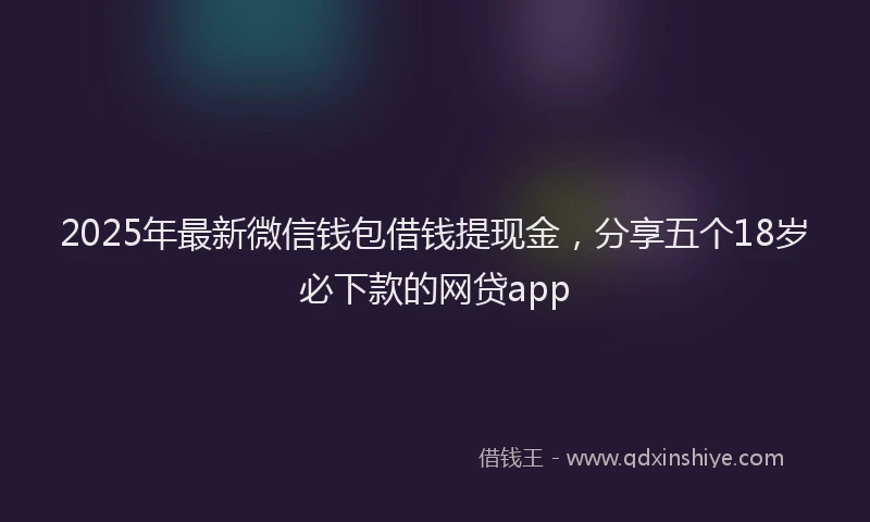 2025年最新微信钱包借钱提现金，分享五个18岁必下款的网贷app