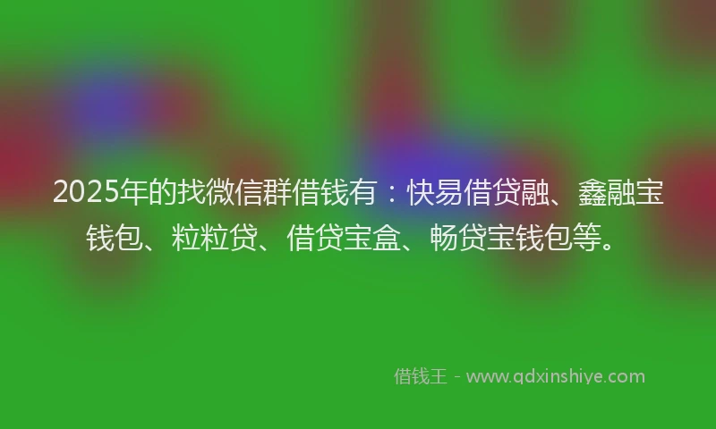 2025年的找微信群借钱有：快易借贷融、鑫融宝钱包、粒粒贷、借贷宝盒、畅贷宝钱包等。