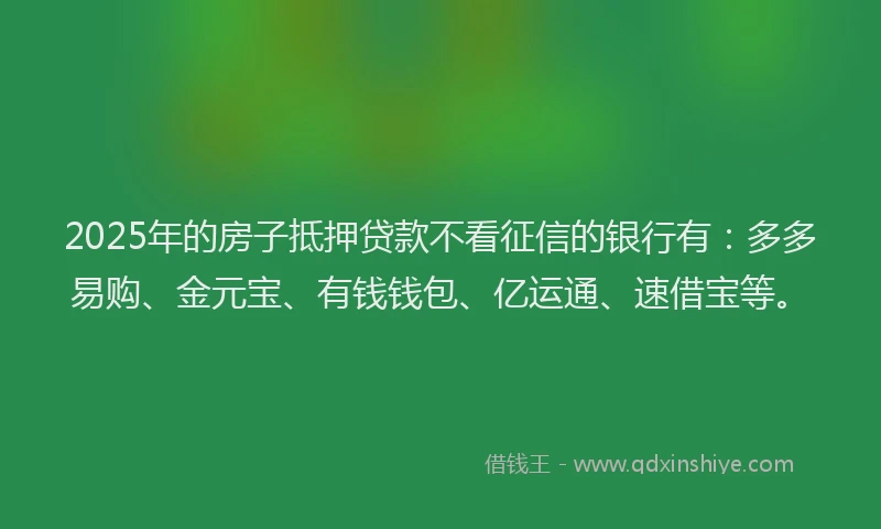 2025年的房子抵押贷款不看征信的银行有：多多易购、金元宝、有钱钱包、亿运通、速借宝等。