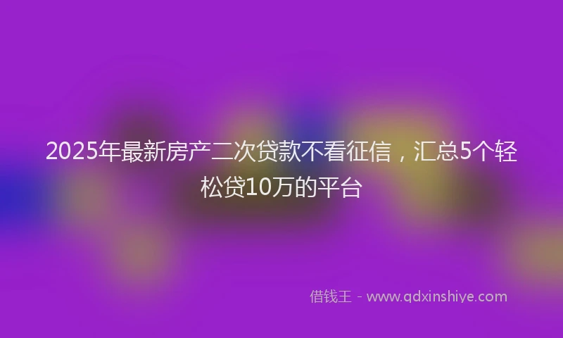 2025年最新房产二次贷款不看征信，汇总5个轻松贷10万的平台