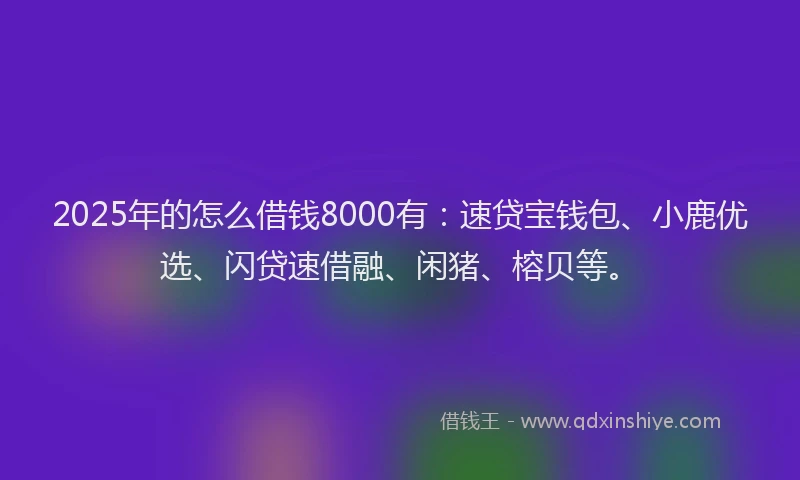 2025年的怎么借钱8000有：速贷宝钱包、小鹿优选、闪贷速借融、闲猪、榕贝等。