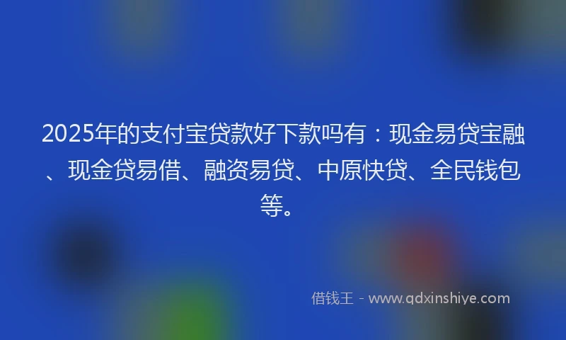 2025年的支付宝贷款好下款吗有：现金易贷宝融、现金贷易借、融资易贷、中原快贷、全民钱包等。