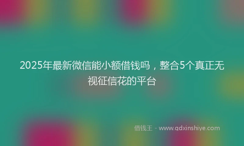 2025年最新微信能小额借钱吗，整合5个真正无视征信花的平台