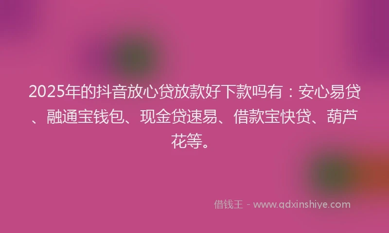 2025年的抖音放心贷放款好下款吗有：安心易贷、融通宝钱包、现金贷速易、借款宝快贷、葫芦花等。