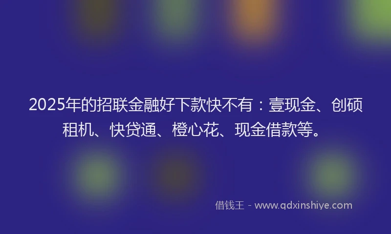 2025年的招联金融好下款快不有：壹现金、创硕租机、快贷通、橙心花、现金借款等。
