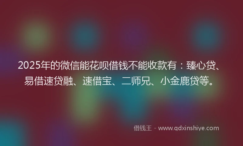 2025年的微信能花呗借钱不能收款有：臻心贷、易借速贷融、速借宝、二师兄、小金鹿贷等。