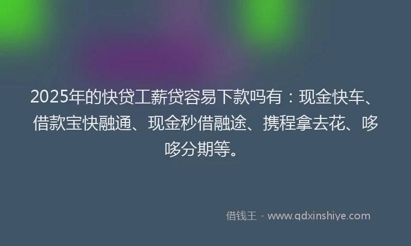 2025年的快贷工薪贷容易下款吗有：现金快车、借款宝快融通、现金秒借融途、携程拿去花、哆哆分期等。