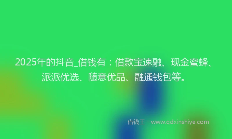 2025年的抖音_借钱有：借款宝速融、现金蜜蜂、派派优选、随意优品、融通钱包等。