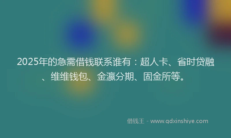 2025年的急需借钱联系谁有：超人卡、省时贷融、维维钱包、金瀛分期、固金所等。