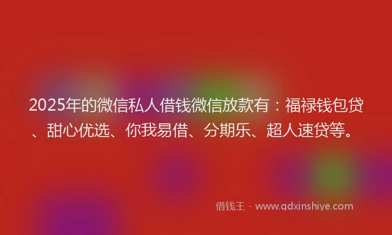 2025年的微信私人借钱微信放款有：福禄钱包贷、甜心优选、你我易借、分期乐、超人速贷等。