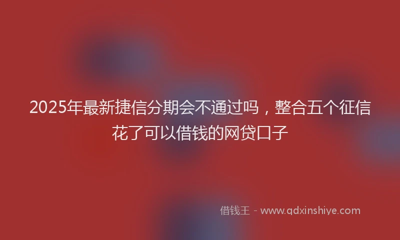 2025年最新捷信分期会不通过吗，整合五个征信花了可以借钱的网贷口子