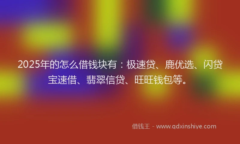 2025年的怎么借钱块有：极速贷、鹿优选、闪贷宝速借、翡翠信贷、旺旺钱包等。