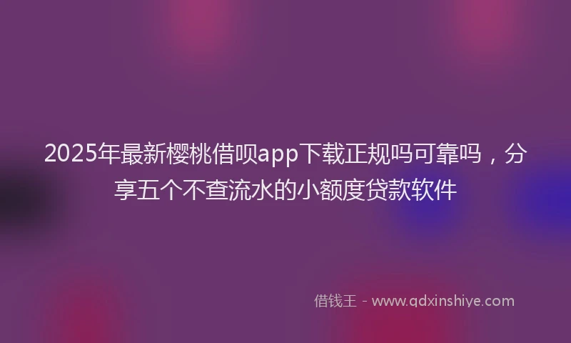 2025年最新樱桃借呗app下载正规吗可靠吗，分享五个不查流水的小额度贷款软件