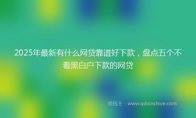 2025年最新有什么网贷靠谱好下款，盘点五个不看黑白户下款的网贷