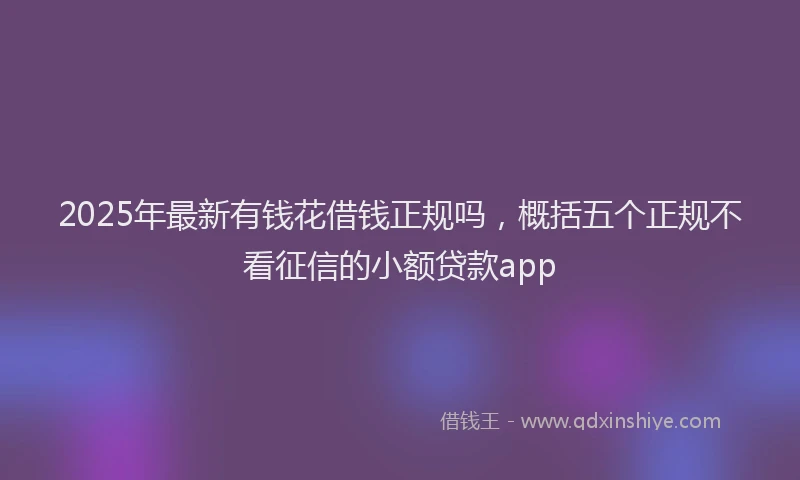 2025年最新有钱花借钱正规吗，概括五个正规不看征信的小额贷款app