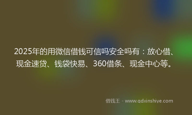 2025年的用微信借钱可信吗安全吗有：放心借、现金速贷、钱袋快易、360借条、现金中心等。