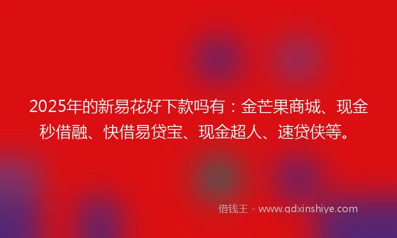 2025年的新易花好下款吗有：金芒果商城、现金秒借融、快借易贷宝、现金超人、速贷侠等。