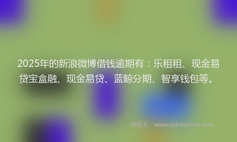 2025年的新浪微博借钱逾期有：乐租租、现金易贷宝盒融、现金易贷、蓝鲸分期、智享钱包等。