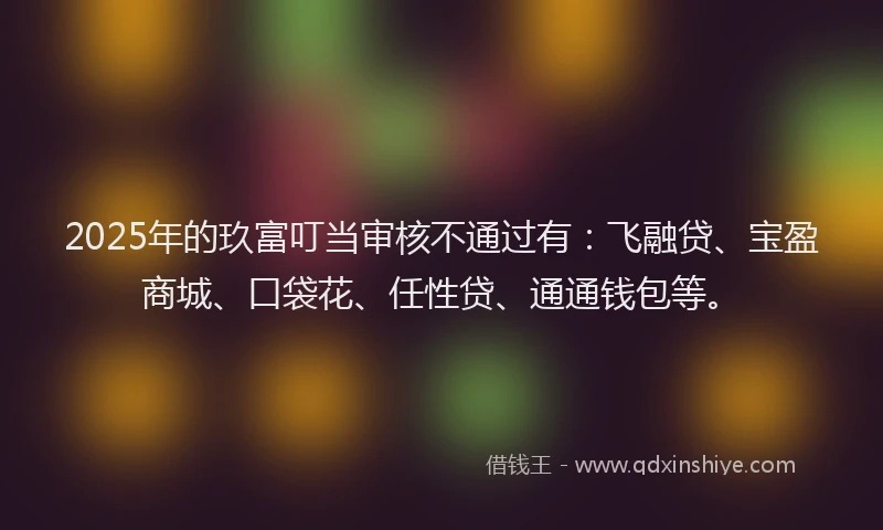2025年的玖富叮当审核不通过有：飞融贷、宝盈商城、口袋花、任性贷、通通钱包等。