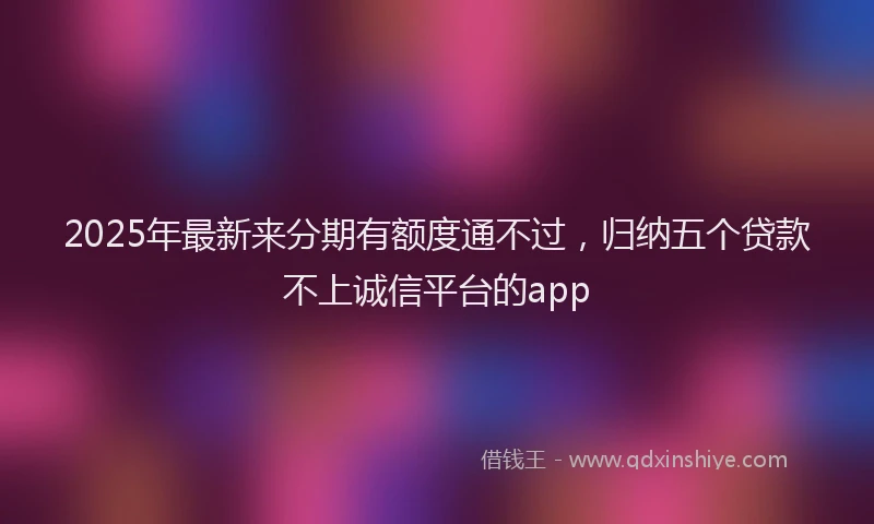 2025年最新来分期有额度通不过，归纳五个贷款不上诚信平台的app