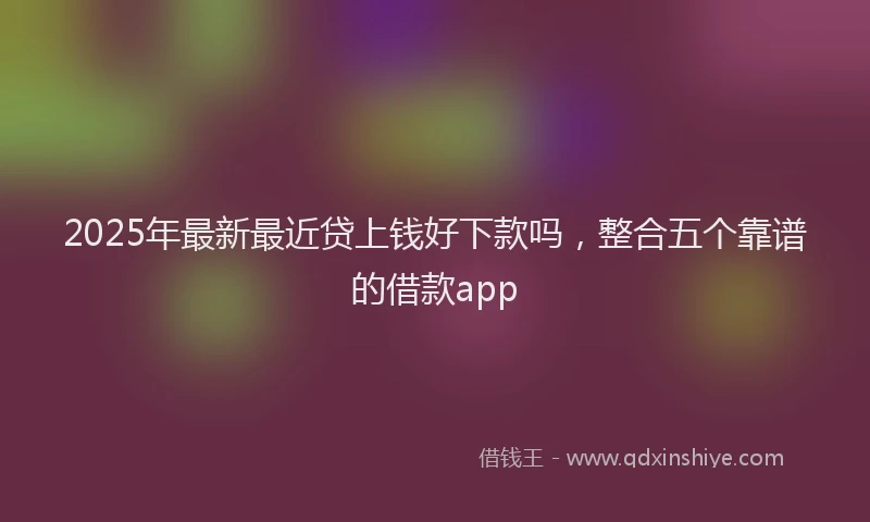 2025年最新最近贷上钱好下款吗，整合五个靠谱的借款app