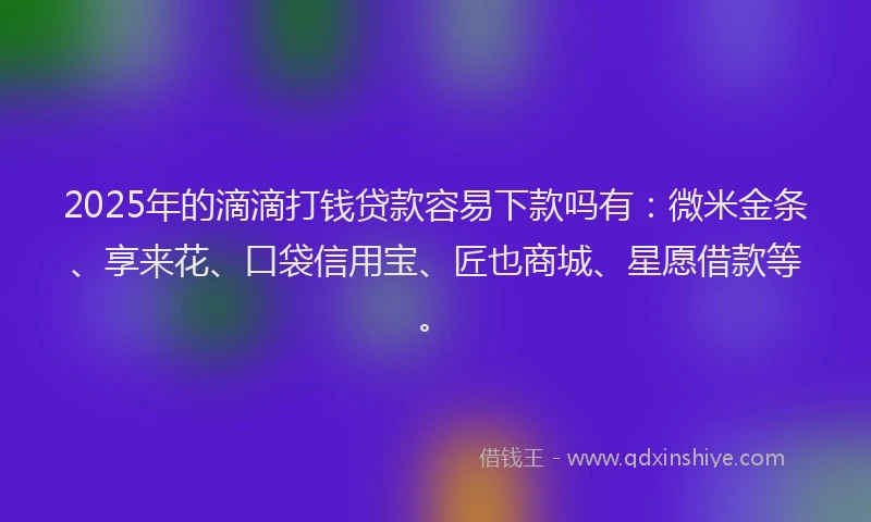 2025年的滴滴打钱贷款容易下款吗有：微米金条、享来花、口袋信用宝、匠也商城、星愿借款等。