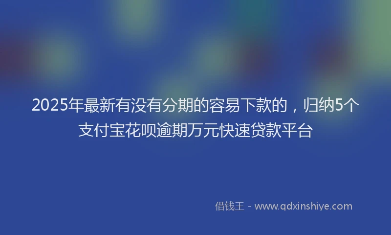 2025年最新有没有分期的容易下款的，归纳5个支付宝花呗逾期万元快速贷款平台