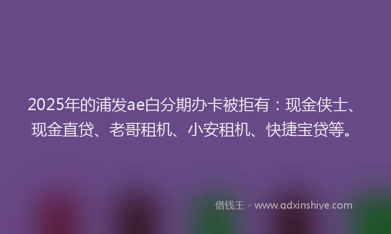 2025年的浦发ae白分期办卡被拒有：现金侠士、现金直贷、老哥租机、小安租机、快捷宝贷等。