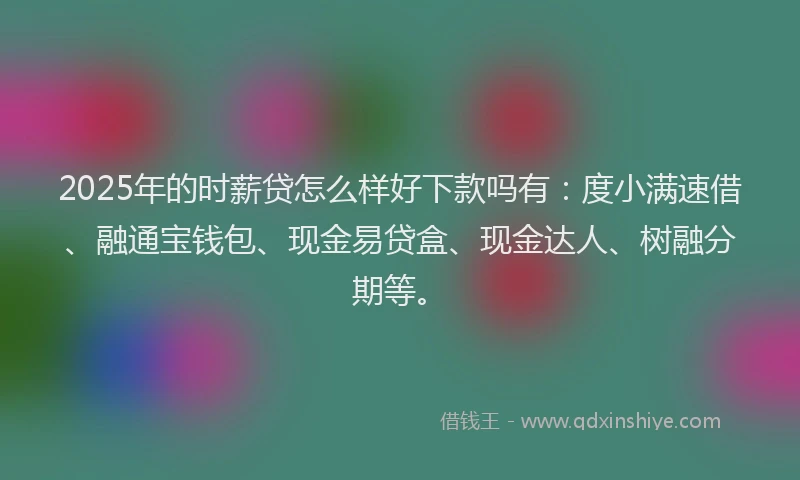 2025年的时薪贷怎么样好下款吗有：度小满速借、融通宝钱包、现金易贷盒、现金达人、树融分期等。