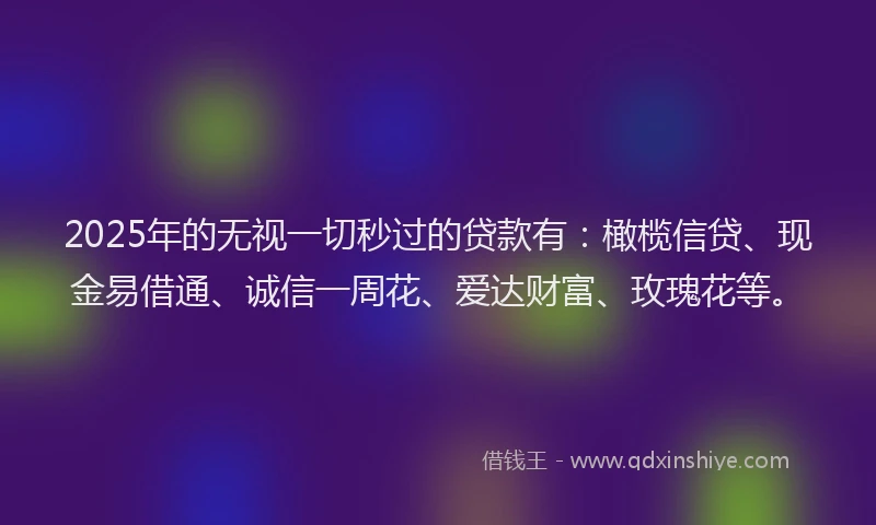 2025年的无视一切秒过的贷款有：橄榄信贷、现金易借通、诚信一周花、爱达财富、玫瑰花等。