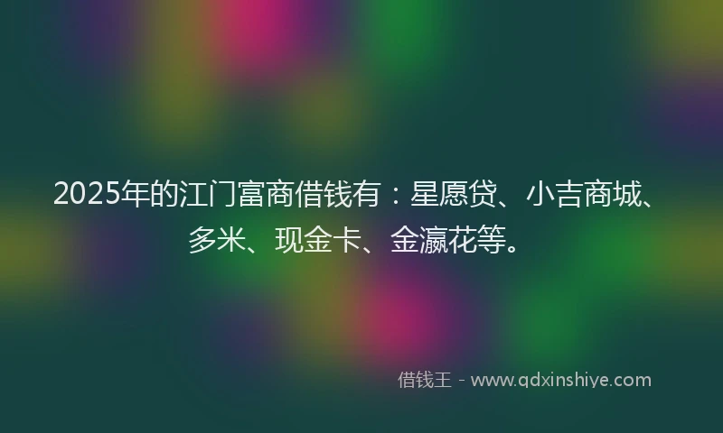2025年的江门富商借钱有：星愿贷、小吉商城、多米、现金卡、金瀛花等。