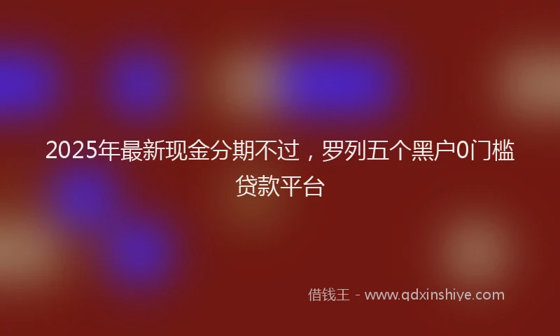 2025年最新现金分期不过，罗列五个黑户0门槛贷款平台